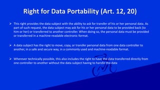 Right for Data Portability (Art. 12, 20)
 This right provides the data subject with the ability to ask for transfer of his or her personal data. As
part of such request, the data subject may ask for his or her personal data to be provided back (to
him or her) or transferred to another controller. When doing so, the personal data must be provided
or transferred in a machine-readable electronic format.
 A data subject has the right to move, copy, or transfer personal data from one data controller to
another, in a safe and secure way, in a commonly used and machine-readable format.
 Wherever technically possible, this also includes the right to have the data transferred directly from
one controller to another without the data subject having to handle the data
 