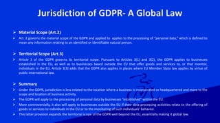 Jurisdiction of GDPR- A Global Law
 Material Scope (Art.2)
 Art. 2 governs the material scope of the GDPR and applied to applies to the processing of “personal data,” which is defined to
mean any information relating to an identified or identifiable natural person.
 Territorial Scope (Art.3)
 Article 3 of the GDPR governs its territorial scope. Pursuant to Articles 3(1) and 3(2), the GDPR applies to businesses
established in the EU, as well as to businesses based outside the EU that offer goods and services to, or that monitor,
individuals in the EU. Article 3(3) adds that the GDPR also applies in places where EU Member State law applies by virtue of
public international law.
 Summary
 Under the GDPR, jurisdiction is less related to the location where a business is incorporated or headquartered and more to the
scope and location of business activity.
 The GDPR will apply to the processing of personal data by businesses “established” within the EU.
 More controversially, it also will apply to businesses outside the EU if their data processing activities relate to the offering of
goods or services to individuals in the EU or to the monitoring of such individuals’ behavior.
 This latter provision expands the territorial scope of the GDPR well beyond the EU, essentially making it global law.
 