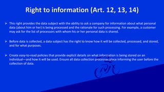 Right to information (Art. 12, 13, 14)
 This right provides the data subject with the ability to ask a company for information about what personal
data (about him or her) is being processed and the rationale for such processing. For example, a customer
may ask for the list of processors with whom his or her personal data is shared.
 Before data is collected, a data subject has the right to know how it will be collected, processed, and stored,
and for what purposes.
 Create easy-to-read policies that provide explicit details on what information is being stored on an
individual—and how it will be used. Ensure all data collection processes place informing the user before the
collection of data.
 