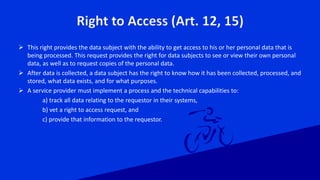 Right to Access (Art. 12, 15)
 This right provides the data subject with the ability to get access to his or her personal data that is
being processed. This request provides the right for data subjects to see or view their own personal
data, as well as to request copies of the personal data.
 After data is collected, a data subject has the right to know how it has been collected, processed, and
stored, what data exists, and for what purposes.
 A service provider must implement a process and the technical capabilities to:
a) track all data relating to the requestor in their systems,
b) vet a right to access request, and
c) provide that information to the requestor.
 