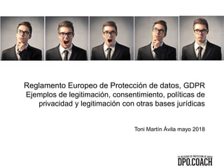 Reglamento Europeo de Protección de datos, GDPR
Ejemplos de legitimación, consentimiento, políticas de
privacidad y legitimación con otras bases jurídicas
Toni Martín Ávila mayo 2018
 