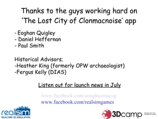 Thanks to the guys working hard on ‘The Lost City of Clonmacnoise’ app Eoghan Quigley Daniel Heffernan Paul Smith Historical Advisors; Heather King (formerly OPW archaeologist) Fergus Kelly (DIAS) Listen out for launch news in July www.facebook.com/aonghusmacog www.facebook.com/realsimgames 