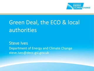 Green Deal, the ECO & local authorities Steve Ives Department of Energy and Climate Change [email_address] 