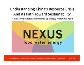 Understanding	
  China’s	
  Resource	
  Crisis	
  
And	
  its	
  Path	
  Toward	
  Sustainability	
  
China’s	
  Underappreciated	
  Nexus	
  of	
  Energy,	
  Water	
  and	
  Food	
  	
  
Presented	
  at	
  ‘The	
  Future	
  of	
  Asian	
  Consump@on’	
  Green	
  Drinks	
  China	
  Event,	
  27	
  May	
  2013	
  
 