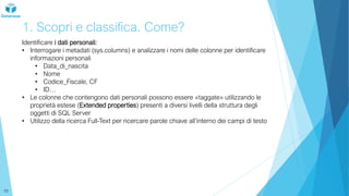 1. Scopri e classifica. Come?
Identificare i dati personali:
• Interrogare i metadati (sys.columns) e analizzare i nomi delle colonne per identificare
informazioni personali
• Data_di_nascita
• Nome
• Codice_Fiscale, CF
• ID…
• Le colonne che contengono dati personali possono essere «taggate» utilizzando le
proprietà estese (Extended properties) presenti a diversi livelli della struttura degli
oggetti di SQL Server
• Utilizzo della ricerca Full-Text per ricercare parole chiave all’interno dei campi di testo
10
 