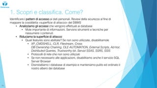 1. Scopri e classifica. Come?
Identificare i pattern di accesso ai dati personali. Review della sicurezza al fine di
mappare la cosiddetta «superficie di attacco» del DBMS
• Analizziamo gli accessi che vengono effettuati ai database
• Mole importante di informazioni. Servono strumenti e tecniche per
riassumere i contenuti
• Riduciamo la superficie di attacco
• Quali features sono abilitate? Se non sono utilizzate, disabilitiamole
• XP_CMDSHELL, CLR, Filestream, Cross
DB Ownership Chaining, OLE AUTOMATION, External Scripts, Ad-hoc
Distributed Queries, Trustworthy bit, Servizi SSAS, SSRS, SSIS
• Protocolli di rete che non sono utilizzati
• Se non necessario alle applicazioni, disabilitiamo anche il servizio SQL
Server Browser
• Disinstalliamo i database di esempio e manteniamo pulito ed ordinato il
nostro albero dei database
11
 