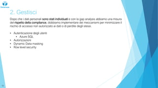 2. Gestisci
Dopo che i dati personali sono stati individuati e con la gap analysis abbiamo una misura
del rispetto della compliance, dobbiamo implementare dei meccanismi per minimizzare il
rischio di accesso non autorizzato ai dati o di perdite degli stessi.
• Autenticazione degli utenti
• Azure SQL
• Autorizzazioni
• Dynamic Data masking
• Row level security
12
 