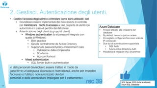 2. Gestisci. Autenticazione degli utenti.
• Gestire l’accesso degli utenti e controllare come sono utilizzati i dati
• Dovrebbero essere implementati dei meccanismi di controllo
per minimizzare i rischi di accesso ai dati da parte di utenti non
autorizzati o in caso di perdita dei dati stessi
• Autenticazione degli utenti (e gruppi di utenti)
• Windows authentication (la sicurezza è integrata con
quella di Windows)
• Best practice
• Gestita centralmente da Active Directory
• Supporta le password policy enforcement rules
• Validazione della complessità
• Scadenza
• Account lockout
• Mixed authentication
• SQL Server built-in authentication
«I dati personali dovrebbero essere trattati in modo da
garantirne un'adeguata sicurezza e riservatezza, anche per impedire
l'accesso o l'utilizzo non autorizzato dei dati
personali e delle attrezzature impiegate per il trattamento»
Azure Database
• Firewall attivato alla creazione del
database
• By default, nessuno può accedere
• Consigliato configurare l’accesso solo da
IP conosciuti
• Due tipi di autenticazione supportata
• SQL Auth
• Azure Active Directory Auth
• Possibilità di integrare l’AD on premise
SQL Server 2000 (tutte le edizioni)
Azure SQL Database
13
 