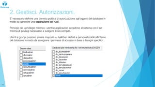 2. Gestisci. Autorizzazioni.
E’ necessario definire una corretta politica di autorizzazione agli oggetti del database in
modo da garantire una separazione dei ruoli.
Principio del «privilegio minimo»: utenti e applicazioni accedono al sistema con il set
minimo di privilegi necessario a svolgere il loro compito.
Utenti e gruppi possono essere mappati su ruoli ben definiti e personalizzabili all’interno
del database in modo da assegnare i permessi di accesso in base a bisogni specifici.
14
 
