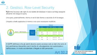2. Gestisci. Row-Level Security
RLS limita l’accesso alle righe di una tabella del database in base ai privilegi assegnati
all’utente che esegue la query.
Una query, potenzialmente, ritorna un set di dati diverso a seconda di chi la esegue.
L’impatto a livello applicativo è minimo e non sono necessarie modifiche.
SQL Server 2016 (tutte le edizioni)
Azure SQL Database
Il GDPR definisce che gli utenti devono avere accesso solo ai dati che sono di
loro pertinenza riducendo così il rischio di «divulgazione non autorizzata o
dall’accesso, in modo accidentale o illegale ai dati personali»
16
 