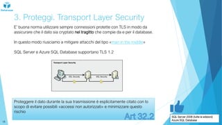 3. Proteggi. Transport Layer Security
E’ buona norma utilizzare sempre connessioni protette con TLS in modo da
assicurare che il dato sia cryptato nel tragitto che compie da e per il database.
In questo modo riusciamo a mitigare attacchi del tipo «man in the middle»
SQL Server e Azure SQL Database supportano TLS 1.2
Proteggere il dato durante la sua trasmissione è esplicitamente citato con lo
scopo di evitare possibili «accessi non autorizzati» e minimizzare questo
rischio
SQL Server 2008 (tutte le edizioni)
Azure SQL Database
18
 