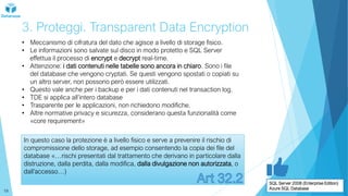 3. Proteggi. Transparent Data Encryption
• Meccanismo di cifratura del dato che agisce a livello di storage fisico.
• Le informazioni sono salvate sul disco in modo protetto e SQL Server
effettua il processo di encrypt e decrypt real-time.
• Attenzione: i dati contenuti nelle tabelle sono ancora in chiaro. Sono i file
del database che vengono cryptati. Se questi vengono spostati o copiati su
un altro server, non possono però essere utilizzati.
• Questo vale anche per i backup e per i dati contenuti nel transaction log.
• TDE si applica all’intero database
• Trasparente per le applicazioni, non richiedono modifiche.
• Altre normative privacy e sicurezza, considerano questa funzionalità come
«core requirement»
In questo caso la protezione è a livello fisico e serve a prevenire il rischio di
compromissione dello storage, ad esempio consentendo la copia dei file del
database «…rischi presentati dal trattamento che derivano in particolare dalla
distruzione, dalla perdita, dalla modifica, dalla divulgazione non autorizzata, o
dall’accesso…)
SQL Server 2008 (Enterprise Edition)
Azure SQL Database
19
 