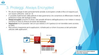3. Proteggi. Always Encrypted
• Per alcune tipologie di dato particolarmente sensibili, la encryption a livello di file e di trasporto può
non essere sufficiente. (vedi art. 9)
• E’ possibile implementare delle politiche di data governance che consentono di differenziare il livello di
protezione in base alla tipologia di dato
• Always encrypted consente di cifrare i dati sensibili all’interno dell’applicazione e non rivelare in nessun
momento le chiavi di cifratura al motore del database.
• Separazione tra chi possiede i dati (e li può vedere) e chi li gestisce (e non dovrebbe avere accesso,
es DBA)
• Meccanismo trasparente per le applicazioni, richiede però un driver di accesso ai dati particolare
utilizzato dalle applicazioni.
SQL Server 2016 (tutte le edizioni)
Azure SQL Database
20
 