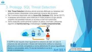 3. Proteggi. SQL Threat Detection
• SQL Threat Detection individua attività anomale effettuate sui database che
possono essere interpretate come potenziali minacce alla sicurezza
• Per il momento disponibile solo su Azure SQL Database (SQL Server 2017?)
• Il database administrator viene notificato in modo proattivo di ogni attività
sospetta che potrebbe indicare un accesso ai dati non autorizzato
• Viene analizzato continuamente il pattern di utilizzo «normale» utilizzando
algoritmi di machine learning e metodologie di analisi comportamentale.
Il GDPR ha dei requisiti chiari riguardanti le violazioni dei dati: «In caso di
violazione dei dati personali, il titolare del trattamento notifica la violazione
all'autorità di controllo competente a norma dell'articolo 55 senza ingiustificato
ritardo e, ove possibile, entro 72 ore dal momento in cui ne è
venuto a conoscenza»
Azure SQL Database
Azure SQL Datawarehouse
21
 