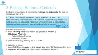 3. Proteggi. Business Continuity
Dobbiamo preoccuparci di assicurare la resilienza e la disponibilità del dato nel
caso di eventi avversi.
Il GDPR si riferisce esplicitamente a questo aspetto richiedendo che
l’organizzazione «implementi misure tecniche ed organizzative appropriate» e
nello specifico «la capacità di ripristinare tempestivamente la disponibilità e
l'accesso dei dati personali in caso di incidente fisico o tecnico»
Strumenti a disposizione:
• Piani di backup adeguati (e relativi test periodici di restore…)
• SQL Server Always On
• Failover Cluster Instance
• Availability Groups
• Altre tecniche: Log shipping (da SQL 2000)
In aggiunta, su cloud:
• Azure SQL Database point in time restore, long term retention (fino a dieci anni)
• Active Geo replication (con rispetto della «residenza» del dato)
SQL Server 2012
Azure SQL Database
23
 