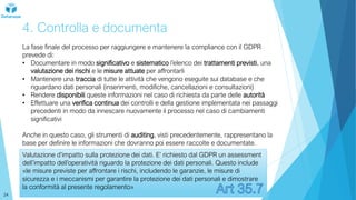 4. Controlla e documenta
La fase finale del processo per raggiungere e mantenere la compliance con il GDPR
prevede di:
• Documentare in modo significativo e sistematico l’elenco dei trattamenti previsti, una
valutazione dei rischi e le misure attuate per affrontarli
• Mantenere una traccia di tutte le attività che vengono eseguite sui database e che
riguardano dati personali (inserimenti, modifiche, cancellazioni e consultazioni)
• Rendere disponibili queste informazioni nel caso di richiesta da parte delle autorità
• Effettuare una verifica continua dei controlli e della gestione implementata nei passaggi
precedenti in modo da innescare nuovamente il processo nel caso di cambiamenti
significativi
Anche in questo caso, gli strumenti di auditing, visti precedentemente, rappresentano la
base per definire le informazioni che dovranno poi essere raccolte e documentate.
Valutazione d’impatto sulla protezione dei dati. E’ richiesto dal GDPR un assessment
dell’impatto dell’operatività riguardo la protezione dei dati personali. Questo include
«le misure previste per affrontare i rischi, includendo le garanzie, le misure di
sicurezza e i meccanismi per garantire la protezione dei dati personali e dimostrare
la conformità al presente regolamento»
24
 