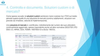 4. Controlla e documenta. Soluzioni custom o di
mercato?
Come spesso accade, le soluzioni custom sembrano meno costose ma il TCO sul medio
periodo supera quello di una soluzione di mercato (continui adattamenti, situazioni non
previste da rimediare, velocità di implementazione).
Una soluzione di mercato è «certificata» indirettamente dal numero dei suoi utilizzatori,
continuamente aggiornata, spesso rispondente anche ad altre normative (ISO27001,PCI
DSS 3.0, HIPAA, SOX, FISMA / NIST800-53 e DLGs 196/03).
25
 