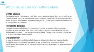 Alcuni aspetti da non sottovalutare
Diritto all’oblio
Sembra semplice… eliminiamo i dati della persona dal database. Ma…non è sufficiente.
Questo include tutti i backup effettuati, esportazioni di dati su altri strumenti (excel, file di
testo, archivi di altro genere), business intelligence… come può un DBA rimuovere i dati
di una persona da un tape?
Portabilità del dato
cit «L’interessato ha il diritto di ricevere in un formato strutturato, di uso comune,
leggibile ed interoperabile i dati personali che lo riguardano e trasmetterli ad un altro
titolare del trattamento…ove tecnicamente fattibile». Esiste(rà) un formato comune per
lo scambio di queste informazioni?
Data retention
In base al principio introdotto della limitazione del periodo di conservazione, il dato
dovrebbe essere conservato solo per il tempo strettamente necessario al suo
trattamento. Non possiamo più «dimenticarci» i dati di una persona nel database se non
li utilizziamo…
26
 