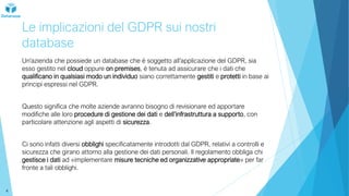Le implicazioni del GDPR sui nostri
database
Un’azienda che possiede un database che è soggetto all’applicazione del GDPR, sia
esso gestito nel cloud oppure on premises, è tenuta ad assicurare che i dati che
qualificano in qualsiasi modo un individuo siano correttamente gestiti e protetti in base ai
principi espressi nel GDPR.
Questo significa che molte aziende avranno bisogno di revisionare ed apportare
modifiche alle loro procedure di gestione dei dati e dell’infrastruttura a supporto, con
particolare attenzione agli aspetti di sicurezza.
Ci sono infatti diversi obblighi specificatamente introdotti dal GDPR, relativi a controlli e
sicurezza che girano attorno alla gestione dei dati personali. Il regolamento obbliga chi
gestisce i dati ad «implementare misure tecniche ed organizzative appropriate» per far
fronte a tali obblighi.
4
 