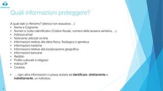 Quali informazioni proteggere?
A quali dati ci riferiamo? (elenco non esaustivo…)
• Nome e Cognome
• Numeri e codici identificativi (Codice fiscale, numero della tessera sanitaria,…)
• Indirizzo email
• Nickname utilizzati on-line
• Informazioni relative alla sfera fisica, fisiologica o genetica
• Informazioni mediche
• Informazioni relative alla localizzazione geografica
• Informazioni bancarie
• Reddito
• Profilo culturale e religioso
• Indirizzi IP
• Cookies
• … ogni altra informazioni ci possa aiutare ad identificare, direttamente o
indirettamente, un individuo.
5
 