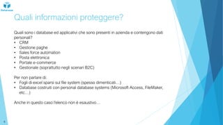 Quali informazioni proteggere?
Quali sono i database ed applicativi che sono presenti in azienda e contengono dati
personali?
• CRM
• Gestione paghe
• Sales force automation
• Posta elettronica
• Portale e-commerce
• Gestionale (soprattutto negli scenari B2C)
Per non parlare di:
• Fogli di excel sparsi sul file system (spesso dimenticati…)
• Database costruiti con personal database systems (Microsoft Access, FileMaker,
etc…)
Anche in questo caso l’elenco non è esaustivo…
6
 