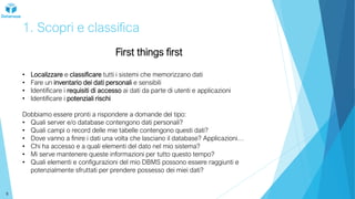 1. Scopri e classifica
First things first
• Localizzare e classificare tutti i sistemi che memorizzano dati
• Fare un inventario dei dati personali e sensibili
• Identificare i requisiti di accesso ai dati da parte di utenti e applicazioni
• Identificare i potenziali rischi
Dobbiamo essere pronti a rispondere a domande del tipo:
• Quali server e/o database contengono dati personali?
• Quali campi o record delle mie tabelle contengono questi dati?
• Dove vanno a finire i dati una volta che lasciano il database? Applicazioni…
• Chi ha accesso e a quali elementi del dato nel mio sistema?
• Mi serve mantenere queste informazioni per tutto questo tempo?
• Quali elementi e configurazioni del mio DBMS possono essere raggiunti e
potenzialmente sfruttati per prendere possesso dei miei dati?
8
 