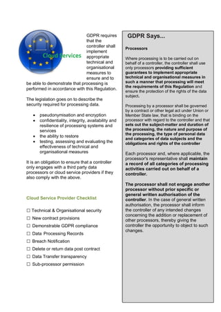 GDPR requires
that the
controller shall
implement
appropriate
technical and
organisational
measures to
ensure and to
be able to demonstrate that processing is
performed in accordance with this Regulation.
The legislation goes on to describe the
security required for processing data.
 pseudonymisation and encryption
 confidentiality, integrity, availability and
resilience of processing systems and
services
 the ability to restore
 testing, assessing and evaluating the
effectiveness of technical and
organisational measures
It is an obligation to ensure that a controller
only engages with a third party data
processors or cloud service providers if they
also comply with the above.
Cloud Service Provider Checklist
□ Technical & Organisational security
□ New contract provisions
□ Demonstrable GDPR compliance
□ Data Processing Records
□ Breach Notification
□ Delete or return data post contract
□ Data Transfer transparency
□ Sub-processor permission
GDPR Says...
Processors
Where processing is to be carried out on
behalf of a controller, the controller shall use
only processors providing sufficient
guarantees to implement appropriate
technical and organisational measures in
such a manner that processing will meet
the requirements of this Regulation and
ensure the protection of the rights of the data
subject.
Processing by a processor shall be governed
by a contract or other legal act under Union or
Member State law, that is binding on the
processor with regard to the controller and that
sets out the subject-matter and duration of
the processing, the nature and purpose of
the processing, the type of personal data
and categories of data subjects and the
obligations and rights of the controller
Each processor and, where applicable, the
processor's representative shall maintain
a record of all categories of processing
activities carried out on behalf of a
controller.
The processor shall not engage another
processor without prior specific or
general written authorisation of the
controller. In the case of general written
authorisation, the processor shall inform
the controller of any intended changes
concerning the addition or replacement of
other processors, thereby giving the
controller the opportunity to object to such
changes.
 