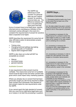 The GDPR has
references to both
‘consent’ for personal
data use and ‘explicit
consent’ for sensitive
personal data use. The
difference between the
two is not particularly
clear given that both
forms of consent have to be freely given, specific,
informed and an unambiguous indication of the
individual’s wishes although in the event of a
complaint the required level of consent for sensitive
data is expected to be higher.
GDPR describes the requirement for some form of
clear affirmative action to demonstrate consent.
This can include:
 Ticking a box
 Changing technical settings (eg making
something public on Facebook)
 Signed client enagement letter
GDPR is also clear as to what will NOT be
acceptable as consent
 Silence
 pre-ticked boxes
 general inactivity
Auditable Consent
A new requirement is that consent must be
verifiable. This means that some form of auditable
record must be kept of how and when consent was
given which could impact many marketing systems.
Where you already rely on consent that had been
previously sought you will not be required to obtain
fresh consent from individuals if the standard of
that consent meets the new requirements under
the GDPR.
If you cannot reach this high standard of consent
then you must find an alternative legal basis such
as or cease or not start the processing in question.
GDPR Says...
Lawfulness of processing
1. Processing shall be lawful only if and
to the extent that at least one of the
following applies:
(a) the data subject has given consent
to the processing of his or her personal
data for one or more specific purposes;
(b) processing is necessary for the
performance of a contract to which the
data subject is party or in order to take
steps at the request of the data subject
prior to entering into a contract;
(c) processing is necessary for
compliance with a legal obligation to
which the controller is subject;
(d) processing is necessary in order to
protect the vital interests of the data
subject or of another natural person;
(e) processing is necessary for the
performance of a task carried out in the
public interest or in the exercise of
official authority vested in the controller;
(f) processing is necessary for the
purposes of the legitimate interests
pursued by the controller or by a third
party, except where such interests are
overridden by the interests or
fundamental rights and freedoms of the
data subject which require protection of
personal data, in particular where the
data subject is a child.
Point (f) of the first subparagraph shall
not apply to processing carried out by
public authorities in the performance of
their tasks.
 