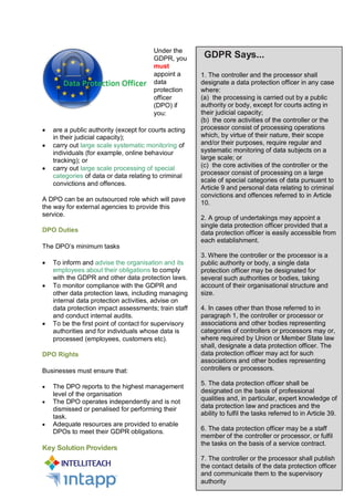 Under the
GDPR, you
must
appoint a
data
protection
officer
(DPO) if
you:
 are a public authority (except for courts acting
in their judicial capacity);
 carry out large scale systematic monitoring of
individuals (for example, online behaviour
tracking); or
 carry out large scale processing of special
categories of data or data relating to criminal
convictions and offences.
A DPO can be an outsourced role which will pave
the way for external agencies to provide this
service.
DPO Duties
The DPO’s minimum tasks
 To inform and advise the organisation and its
employees about their obligations to comply
with the GDPR and other data protection laws.
 To monitor compliance with the GDPR and
other data protection laws, including managing
internal data protection activities, advise on
data protection impact assessments; train staff
and conduct internal audits.
 To be the first point of contact for supervisory
authorities and for individuals whose data is
processed (employees, customers etc).
DPO Rights
Businesses must ensure that:
 The DPO reports to the highest management
level of the organisation
 The DPO operates independently and is not
dismissed or penalised for performing their
task.
 Adequate resources are provided to enable
DPOs to meet their GDPR obligations.
Key Solution Providers
GDPR Says...
1. The controller and the processor shall
designate a data protection officer in any case
where:
(a) the processing is carried out by a public
authority or body, except for courts acting in
their judicial capacity;
(b) the core activities of the controller or the
processor consist of processing operations
which, by virtue of their nature, their scope
and/or their purposes, require regular and
systematic monitoring of data subjects on a
large scale; or
(c) the core activities of the controller or the
processor consist of processing on a large
scale of special categories of data pursuant to
Article 9 and personal data relating to criminal
convictions and offences referred to in Article
10.
2. A group of undertakings may appoint a
single data protection officer provided that a
data protection officer is easily accessible from
each establishment.
3. Where the controller or the processor is a
public authority or body, a single data
protection officer may be designated for
several such authorities or bodies, taking
account of their organisational structure and
size.
4. In cases other than those referred to in
paragraph 1, the controller or processor or
associations and other bodies representing
categories of controllers or processors may or,
where required by Union or Member State law
shall, designate a data protection officer. The
data protection officer may act for such
associations and other bodies representing
controllers or processors.
5. The data protection officer shall be
designated on the basis of professional
qualities and, in particular, expert knowledge of
data protection law and practices and the
ability to fulfil the tasks referred to in Article 39.
6. The data protection officer may be a staff
member of the controller or processor, or fulfil
the tasks on the basis of a service contract.
7. The controller or the processor shall publish
the contact details of the data protection officer
and communicate them to the supervisory
authority
 