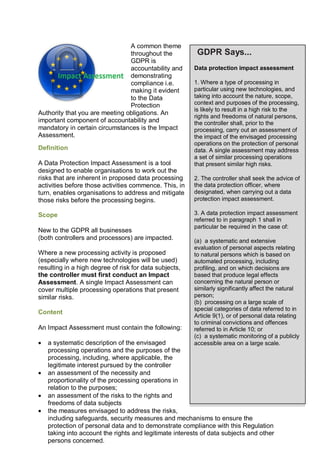 A common theme
throughout the
GDPR is
accountability and
demonstrating
compliance i.e.
making it evident
to the Data
Protection
Authority that you are meeting obligations. An
important component of accountability and
mandatory in certain circumstances is the Impact
Assessment.
Definition
A Data Protection Impact Assessment is a tool
designed to enable organisations to work out the
risks that are inherent in proposed data processing
activities before those activities commence. This, in
turn, enables organisations to address and mitigate
those risks before the processing begins.
Scope
New to the GDPR all businesses
(both controllers and processors) are impacted.
Where a new processing activity is proposed
(especially where new technologies will be used)
resulting in a high degree of risk for data subjects,
the controller must first conduct an Impact
Assessment. A single Impact Assessment can
cover multiple processing operations that present
similar risks.
Content
An Impact Assessment must contain the following:
 a systematic description of the envisaged
processing operations and the purposes of the
processing, including, where applicable, the
legitimate interest pursued by the controller
 an assessment of the necessity and
proportionality of the processing operations in
relation to the purposes;
 an assessment of the risks to the rights and
freedoms of data subjects
 the measures envisaged to address the risks,
including safeguards, security measures and mechanisms to ensure the
protection of personal data and to demonstrate compliance with this Regulation
taking into account the rights and legitimate interests of data subjects and other
persons concerned.
GDPR Says...
Data protection impact assessment
1. Where a type of processing in
particular using new technologies, and
taking into account the nature, scope,
context and purposes of the processing,
is likely to result in a high risk to the
rights and freedoms of natural persons,
the controller shall, prior to the
processing, carry out an assessment of
the impact of the envisaged processing
operations on the protection of personal
data. A single assessment may address
a set of similar processing operations
that present similar high risks.
2. The controller shall seek the advice of
the data protection officer, where
designated, when carrying out a data
protection impact assessment.
3. A data protection impact assessment
referred to in paragraph 1 shall in
particular be required in the case of:
(a) a systematic and extensive
evaluation of personal aspects relating
to natural persons which is based on
automated processing, including
profiling, and on which decisions are
based that produce legal effects
concerning the natural person or
similarly significantly affect the natural
person;
(b) processing on a large scale of
special categories of data referred to in
Article 9(1), or of personal data relating
to criminal convictions and offences
referred to in Article 10; or
(c) a systematic monitoring of a publicly
accessible area on a large scale.
 