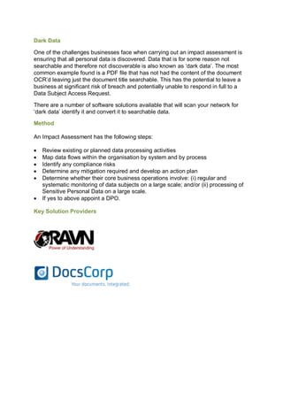 Dark Data
One of the challenges businesses face when carrying out an impact assessment is
ensuring that all personal data is discovered. Data that is for some reason not
searchable and therefore not discoverable is also known as ‘dark data’. The most
common example found is a PDF file that has not had the content of the document
OCR’d leaving just the document title searchable. This has the potential to leave a
business at significant risk of breach and potentially unable to respond in full to a
Data Subject Access Request.
There are a number of software solutions available that will scan your network for
‘dark data’ identify it and convert it to searchable data.
Method
An Impact Assessment has the following steps:
 Review existing or planned data processing activities
 Map data flows within the organisation by system and by process
 Identify any compliance risks
 Determine any mitigation required and develop an action plan
 Determine whether their core business operations involve: (i) regular and
systematic monitoring of data subjects on a large scale; and/or (ii) processing of
Sensitive Personal Data on a large scale.
 If yes to above appoint a DPO.
Key Solution Providers
 