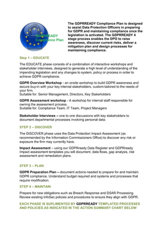 The GDPRREADY Compliance Plan is designed
to assist Data Protection Officers in preparing
for GDPR and maintaining compliance once the
legislation is activated. The GDPRREADY 4
stage process enables the DPO to raise
awareness, discover current risks, deliver a
mitigation plan and design processes for
maintaining compliance.
Step 1 – EDUCATE
The EDUCATE phase consists of a combination of interactive workshops and
stakeholder interviews, designed to generate a high level of understanding of the
impending legislation and any changes to system, policy or process in order to
achieve GDPR compliance.
GDPR Overview Workshop - an onsite workshop to build GDPR awareness and
secure buy-in with your key internal stakeholders, custom-tailored to the needs of
your firm.
Suitable for: Senior Management, Directors, Key Stakeholders
GDPR Assessment workshop - A workshop for internal staff responsible for
owning the assessment process.
Suitable for: Compliance Team, IT Team, Project Managers
Stakeholder Interviews – one to one discussions with key stakeholders to
document departmental processes involving personal data.
STEP 2 – DISCOVER
The DISCOVER phase uses the Data Protection Impact Assessment (as
recommended by the Information Commissioners Office) to discover any risk or
exposure the firm may currently have.
Impact Assessment – using our GDPRready Data Register and GDPRready
Impact assessment templates you will document, data flows, gap analysis, risk
assessment and remediation plans.
STEP 3 – PLAN
GDPR Preparation Plan – document actions needed to prepare for and maintain
GDPR compliance. Understand budget required and systems and processes that
require modification.
STEP 4 – MAINTAIN
Prepare for new obligations such as Breach Response and DSAR Processing.
Review existing InfoSec policies and procedures to ensure they align with GDPR.
EACH PHASE IS SUPLIMENTED BY GDPRREADY TEMPLATED PROCESSES
AND POLICIES AS INDICATED IN THE ACTION SUMMARY CHART BELOW
 
