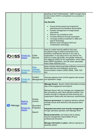 reporting to the IT Administrator. Staff no longer have
to worry about OCR or compression as a process or
workflow.
Key Benefits
 Ensure all documents are indexed for
searching and are therefore discoverable
 Simplify management of image-based
documents
 Reduce non-compliance risks
 Increase efficiency through automation
 Leverage existing investment in DMS and
search technology
 Reduce costs managing OCR and
Compression technology
Privacy by
Design
Cyber
Security
iboss is a cyber security platform that uses
cloudtechno logy to extend preventative and
predictive multi-layered security to any size or
organization, in any place and to any device.The
result is a lower risk profile, and greater enhanced
due diligence (EDD) for the organisation, which helps
meet GDPR regulations, and can lower associated
fines if data breaches occur.
Privacy by
Design
Data
Leakage
Protection
Iboss includes behavioural data exfiltration sensors to
detect data loss and exfiltration across any
communication medium (WEB, EMAIL, DNS, P2P
etc)
Privacy by
Design
Content
Management
Granular gateway level controls against web access
and application usage
Right to
access
Privacy by
Design
Access
Control
Document
Protection
Search
iManage Govern Govern critical information at every
step of the engagement and beyond
iManage Govern lets you manage your engagement
files according to each client retention policies, from
creation through to disposal all while ensuring your
organization meets audit and discovery requirements.
Improve governance: by applying retention policies
centrally across both electronic and physical client
records
Integrated document and records management:
through seamless operation with iManage Work
Boost productivity: and reduce risk by taking
records management responsibility off your
professionals shoulders
Manage information in place: without copying to a
separate system
 
