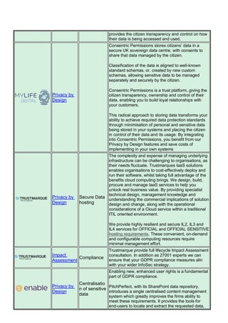 provides the citizen transparency and control on how
their data is being accessed and used.
Privacy by
Design
Consentric Permissions stores citizens’ data in a
secure UK sovereign data centre, with consents to
share that data managed by the citizen.
Classification of the data is aligned to well-known
standard schemas, or, created by new custom
schemas, allowing sensitive data to be managed
separately and securely by the citizen.
Consentric Permissions is a trust platform, giving the
citizen transparency, ownership and control of their
data, enabling you to build loyal relationships with
your customers.
This radical approach to storing data transforms your
ability to achieve required data protection standards
through minimisation of personal and sensitive data
being stored in your systems and placing the citizen
in control of their data and its usage. By integrating
into Consentric Permissions, you benefit from our
Privacy by Design features and save costs of
implementing in your own systems
Privacy by
Design
Secure Data
hosting
The complexity and expense of managing underlying
infrastructure can be challenging to organisations, as
their needs fluctuate. Trustmarques IaaS solutions
enables organisations to cost-effectively deploy and
run their software, whilst taking full advantage of the
benefits cloud computing brings. We design, build,
procure and manage IaaS services to help you
unlock real business value. By providing specialist
technical design, management knowledge and
understanding the commercial implications of solution
design and change, along with the operational
considerations of a Cloud service within a traditional
ITIL oriented environment.
We provide highly resilient and secure IL2, IL3 and
IL4 services for OFFICIAL and OFFICIAL SENSITIVE
hosting requirements. These convenient, on-demand
and configurable computing resources require
minimal management effort.
Impact
Assessment
Compliance
Trustmarque provide full lifecycle Impact Assessment
consultation. In addition as 27001 experts we can
ensure that your GDPR compliance measures alin
with your wider InfoSec strategy.
Privacy by
Design
Centralisatio
n of sensitive
data
Enabling new, enhanced user rights is a fundamental
part of GDPR compliance.
PitchPerfect, with its SharePoint data repository,
introduces a single centralised content management
system which greatly improves the firms ability to
meet these requirements. It provides the tools for
end-users to locate and extract the requested data,
 