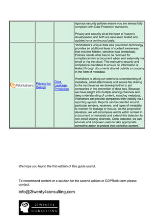 rigorous security policies ensure you are always fully
compliant with Data Protection standards.
Privacy and security sit at the heart of Vuture’s
development, and both are assessed, tested and
updated on a continuous basis.
Privacy by
Design
Data
Leakage
Protection
“Workshare’s unique data loss prevention technology
provides an additional layer of content awareness
that includes hidden, sensitive data (metadata).
Policies decide what has to be removed for
compliance from a document when sent externally via
email or via the cloud. This maintains security and
compliance mandates to ensure no information is
leaked through documents shared outside a company
in the form of metadata.
Workshare is taking our extensive understanding of
metadata, email attachments and secure file sharing
to the next level as we develop further to aid
companies in the prevention of data loss. Because
we have insight into multiple sharing channels and
deep understanding of content, including metadata,
Workshare can provide companies with visibility via a
reporting system. Reports can be oriented around
particular senders, receivers, and types of metadata
to monitor for leakage or misuse. As the proposition
develops, we will encompass words within context in
a document or metadata and extend this detection to
non-email sharing channels. Once detected, we can
educate and empower users to take appropriate
corrective action to protect their sensitive content.”
We hope you found the first edition of this guide useful.
To recommend content or a solution for the second edition or GDPRwiki.com please
contact:
info@2twenty4consulting.com
 
