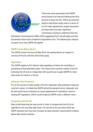 There was some speculation that GDPR
would cease to be relevant following the UK’s
decision to leave the EU. Whilst we await the
detail of what Brexit really means in terms of
our EU trade agreements, people movement
and laws there has been significant
commentary including a statement from the
Information Commissioners Office (ICO) suggesting that it will still apply and that
businesses should start compliance preparations now. The following key reasons
are given as to why GDPR still applies:
GDPR Comes Before Brexit
The GDPR comes into force 25 May 2018, the earliest Brexit can happen is
January 2019 and until then all EU laws apply.
Application
The GDPR applies to EU citizen’s data regardless of where the controlling or
processing of that data takes place. This means that countries outside of the EU
(including the US and an independent UK) would have to apply GDPR for client
data where the client is in the EU.
Adequate Data Protection
For an EU country to trade outside of the EU ‘adequate’ data protection measures
must be in place. It is likely that GDPR will be the standard set as ‘adequate’ and
the UK would have to introduce an equal replacement if it decided to revert to
existing DP regulations. Which would simply be GDPR under a different name.
Competing with the EU
Data is fast becoming the new oil and in order to compete with the EU to be
regarded as the new data safe haven, the UK will at the very least match the
GDPR standard and may even increase its data protection requirements to attract
global data centric business.
 
