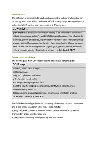 Personal Data
The definition of personal data has been broadened to include anything that can
be directly associated with an individual. GDPR broadly keeps existing definitions
but adds digital footprints such as cookies and IP addresses.
GDPR says…
‘personal data’ means any information relating to an identified or identifiable
natural person (‘data subject’); an identifiable natural person is one who can be
identified, directly or indirectly, in particular by reference to an identifier such as
a name, an identification number, location data, an online identifier or to one or
more factors specific to the physical, physiological, genetic, mental, economic,
cultural or social identity of that natural person; - Article 4 of GDPR
Sensitive Personal Data
The following are the GDPR classifications for sensitive personal data:
GDPR says…
revealing racial or ethnic origin,
political opinions,
religious or philosophical beliefs,
or trade union membership,
and the processing of genetic data,
biometric data for the purpose of uniquely identifying a natural person,
data concerning health or
data concerning a natural person's sex life or sexual orientation shall be
prohibited. - Article 9 of GDPR
The GDPR essentially prohibits the processing of sensitive personal data unless
one of the criteria in Article 9 (2) is met. These include:
9(2)(a) – Explicit consent of the data subject, unless reliance on consent is
prohibited by EU or Member State law
9(2)(e) – Data manifestly made public by the data subject.
 