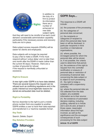 In addition to
the duty of a
firm to protect
its information
there are a
number of
enhanced or
new data
subject rights
that they will need to be mindful of as each could
demand considerable administration capability
particularly if the necessary access and recovery
tools are not in place.
Data subject access requests (DSARs) will be
easier for clients and employees.
Data subjects will no longer be required
to pay a fee to make a DSAR. Firms must
respond without ‘undue delay’ and no later than
one month after the DSAR is made (rather than
the current 40 days). However, there are a
number of grounds for refusal
if the request is manifestly unfounded or
excessive.
Right to Erasure
A new right under GDPR is to have data deleted.
There are several reasons this request can be
refused such as conflicting regulations and in the
public interest but once legitimate reasons for
denial are exhausted data must be deleted.
Right to Portability
Not too dissimilar to the right to port a mobile
phone number from one supplier to another,
GDPR entitles a user to have their data exported
and transferred in a ‘machine readable format’.
Key Tools
Search, Delete, Export
Key Solution Providers
GDPR Says...
The response to a DSAR will
include:
(a) the purposes of the processing;
(b) the categories of
personal data concerned;
(c) the recipients or
categories of recipient to
whom the personal data have
been or will be disclosed, in
particular recipients in third
countries or international
organisations;
(d) where possible, the
envisaged period for which the
personal data will be stored,
or, if not possible, the criteria
used to determine that period;
(e) the existence of the right to
request from the controller
rectification or erasure of
personal data or restriction of
processing of personal data
concerning the data subject or
to object to such processing;
(f) the right to lodge a
complaint with a supervisory
authority;
(g) where the personal data are
not collected from the data
subject, any available
information as to their source;
(h) the existence of automated
decision-making, including
profiling, referred to in Article
22(1) and (4) and, at least in
those cases, meaningful
information about the logic
involved, as well as the
significance and the envisaged
consequences of such
processing for the data subject
Article 15 of GDPR
 