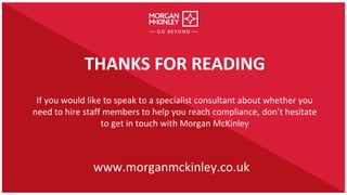 THANKS FOR READING
If you would like to speak to a specialist consultant about whether you
need to hire staff members to help you reach compliance, don’t hesitate
to get in touch with Morgan McKinley
www.morganmckinley.co.uk
 