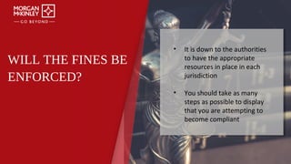 WILL THE FINES BE
ENFORCED?
• It is down to the authorities
to have the appropriate
resources in place in each
jurisdiction
• You should take as many
steps as possible to display
that you are attempting to
become compliant
 