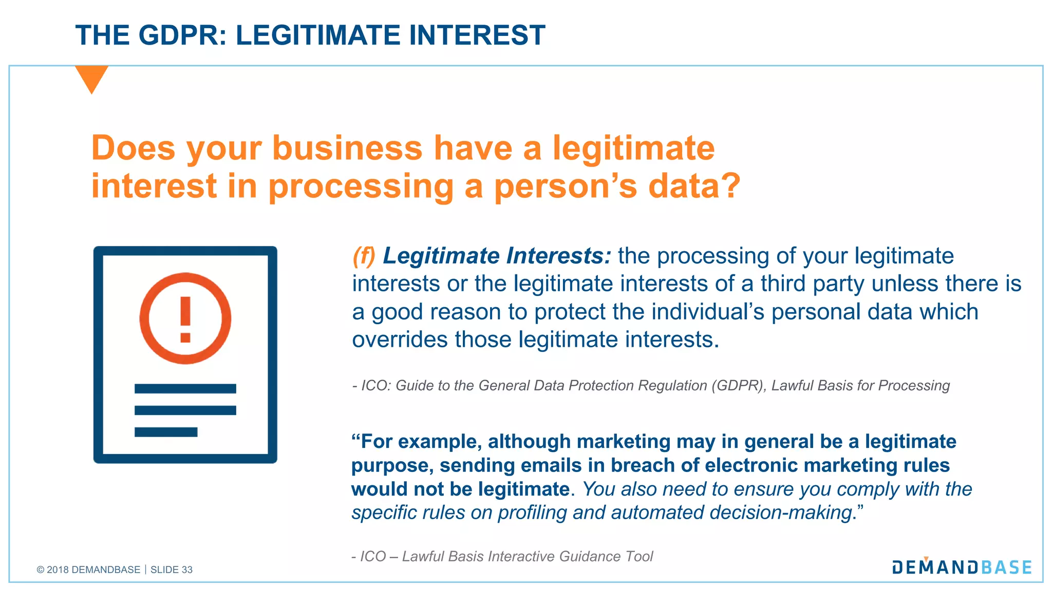 © 2018 DEMANDBASE｜SLIDE 33
THE GDPR: LEGITIMATE INTEREST
Does your business have a legitimate
interest in processing a person’s data?
(f) Legitimate Interests: the processing of your legitimate
interests or the legitimate interests of a third party unless there is
a good reason to protect the individual’s personal data which
overrides those legitimate interests.
- ICO: Guide to the General Data Protection Regulation (GDPR), Lawful Basis for Processing
“For example, although marketing may in general be a legitimate
purpose, sending emails in breach of electronic marketing rules
would not be legitimate. You also need to ensure you comply with the
specific rules on profiling and automated decision-making.”
- ICO – Lawful Basis Interactive Guidance Tool
 