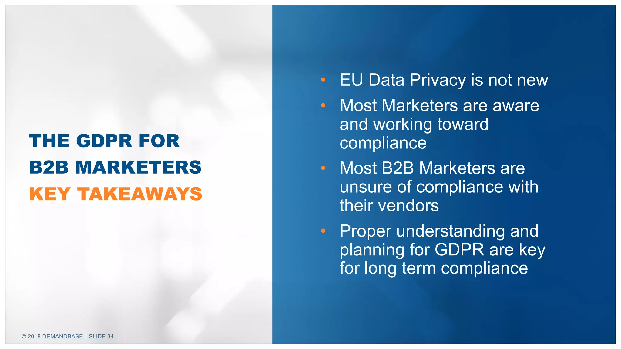 © 2018 DEMANDBASE｜SLIDE 34
• EU Data Privacy is not new
• Most Marketers are aware
and working toward
compliance
• Most B2B Marketers are
unsure of compliance with
their vendors
• Proper understanding and
planning for GDPR are key
for long term compliance
THE GDPR FOR
B2B MARKETERS
KEY TAKEAWAYS
 