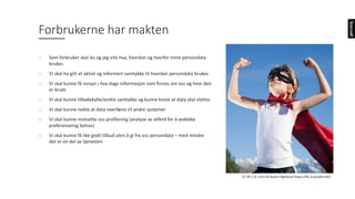 Forbrukerne	har	makten
o Som	forbruker	skal	du	og	jeg	vite	hva,	hvordan	og	hvorfor	mine	persondata	
brukes
o Vi	skal	ha	gitt	et	aktivt	og	informert	samtykke	til	hvordan	persondata	brukes
o Vi	skal	kunne	få	innsyn	i	hva	slags	informasjon	som	finnes	om	oss	og	hvor	den	
er	brukt
o Vi	skal	kunne	tilbakekalle/endre	samtykke	og	kunne	kreve	at	data	skal	slettes
o Vi	skal	kunne	nekte	at	data	overføres	til	andre	systemer
o Vi	skal	kunne	motsette	oss	profilering	(analyse	av	atferd	for	å	avdekke	
preferanserog behov)
o Vi	skal	kunne	få	like	godt	tilbud	uten	å	gi	fra	oss	persondata	– med	mindre	
det	er	en	del	av	tjenesten
CC	BY	2.0:	Chris	&	Karen	Highland https://flic.kr/p/qKcmR2
 