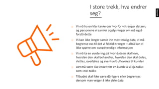 I	store	trekk,	hva	endrer	
seg?
o Vi	må	ha	en	klar	tanke	om	hvorfor	vi	trenger	dataen,	
og	personene	vi	samler	opplysninger	om	må	også	
forstå	dette
o Vi	kan	ikke	lenger	samle	inn	mest	mulig	data,	vi	må	
begrense	oss	til	det	vi	faktisk	trenger	– altså	kan	vi	
ikke	spørre	om	«unødvendig»	informasjon
o Vi	må	ta	en	vurdering	på	hvor	dataen	skal	leve,	
hvordan	den	skal	behandles,	hvordan	den	skal	deles,	
slettes,	overføres	og	eventuelt	utleveres	til	kunden
o Det	må	være	like	enkelt	for	en	kunde	å	si	«ja	takk»	
som	«nei	takk»
o Tilbudet	skal	ikke	være	dårligere	eller	begrenses	
dersom	man	velger	å	ikke	dele	data
 