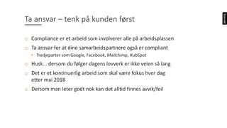 Ta	ansvar	– tenk	på	kunden	først	
o Compliance er	et	arbeid	som	involverer	alle	på	arbeidsplassen
o Ta	ansvar	for	at	dine	samarbeidspartnere	også	er	compliant
• Tredjeparter	som	Google,	Facebook,	Mailchimp,	HubSpot
o Husk...	dersom	du	følger	dagens	lovverk	er	ikke	veien	så	lang	
o Det	er	et	kontinuerlig	arbeid	som	skal	være	fokus	hver	dag	
etter	mai	2018
o Dersom	man	leter	godt	nok	kan	det	alltid	finnes	avvik/feil
 