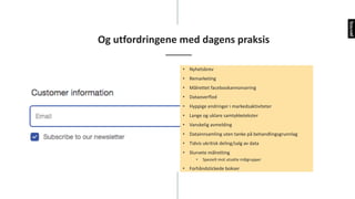 Og	utfordringene	med	dagens	praksis
• Nyhetsbrev
• Remarketing
• Målrettet	facebookannonsering
• Dataoverflod
• Hyppige	endringer	i	markedsaktiviteter
• Lange	og	uklare	samtykketekster
• Vanskelig	avmelding
• Datainnsamling	uten	tanke	på	behandlingsgrunnlag
• Tidvis	ukritisk	deling/salg	av	data
• Slurvete	målretting
• Spesielt	mot	utsatte	målgrupper
• Forhåndstickede bokser
 