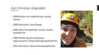 Carl	Christian	Grøndahl
o 2008	Master	om	mobilisering i sosiale
medier
o 2009	Konsulent,	Fjord	Norge
o 2009-2011	Prosjektleder sosiale medier,	
Synlighet AS
o 2009	Startet og drev kampanje-
organisasjonen Stopp Datalagringsdirektivet
o 2012	Konsulent i Bouvet	Kundeopplevelse
 
