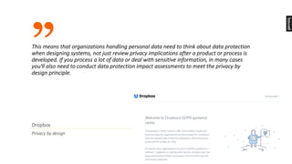 ”
Dropbox
Privacy	by	design
This	means	that	organizations	handling	personal	data	need	to	think	about	data	protection	
when	designing	systems,	not	just	review	privacy	implications	after	a	product	or	process	is	
developed.	If	you	process	a	lot	of	data	or	deal	with	sensitive	information,	in	many	cases	
you'll	also	need	to	conduct	data	protection	impact	assessments	to	meet	the	privacy	by	
design	principle.
 