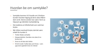 Hvordan	be	om	samtykke?
o Samtykke	kommer	til	å	handle	om	å	forklare	
kunden	hvordan	tilgang	på	deres	data	tilfører	
dem	verdi.	Denne	verdien	kan	være	i	form	av	
tilpasset	og	målrettet	markedsføring
o Det	etableres	et	tillitsforhold	som	raskt	kan	
brytes
o Når	tilliten	eventuelt	brytes	skal	det	være	
enkelt	for	kunden	å
• Trekke	tilbake	samtykke
• Dataportabilitet:	Overføre	sine	data	til	en	
konkurrent
• Kreve	at	all	data	skal	slettes
• Få	full	innsikt	i	hvilke	data	som	finnes	– uten	
ugrunnet	opphold	innen	én	måned
 