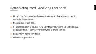 o Google	og	Facebook	kan	kanskje	fortsette	å	tilby	løsningen	med	
remarketingannonser
o Men	kan	vi	bruke	den?
o IP-adressen	som	vi	bruker	for	å	identifisere	brukere	på	nettsiden	vår	
er	persondata.	– Som	krever	samtykke	å	bruke	til	noe.
o Så	da	må	vi	hente	inn	dette
o Når	skal	vi	gjøre	det?
Remarketing med	Google	og	Facebook
 